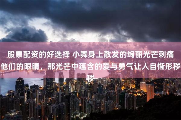 股票配资的好选择 小舞身上散发的绚丽光芒刺痛他们的眼睛，那光芒中蕴含的爱与勇气让人自惭形秽