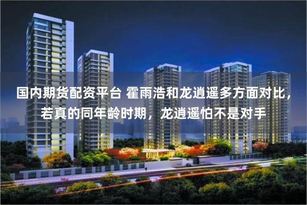 国内期货配资平台 霍雨浩和龙逍遥多方面对比，若真的同年龄时期，龙逍遥怕不是对手