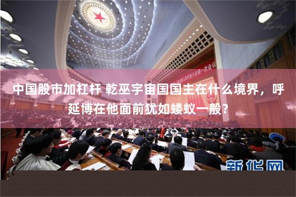 中国股市加杠杆 乾巫宇宙国国主在什么境界，呼延博在他面前犹如蝼蚁一般？