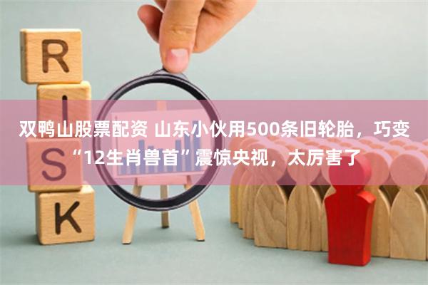 双鸭山股票配资 山东小伙用500条旧轮胎，巧变“12生肖兽首”震惊央视，太厉害了