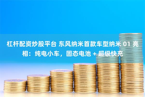 杠杆配资炒股平台 东风纳米首款车型纳米 01 亮相：纯电小车，固态电池 + 超级快充