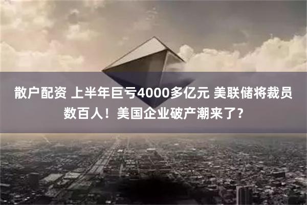 散户配资 上半年巨亏4000多亿元 美联储将裁员数百人！美国企业破产潮来了？