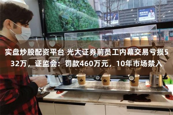 实盘炒股配资平台 光大证券前员工内幕交易亏损532万，证监会：罚款460万元，10年市场禁入