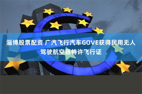 淄博股票配资 广汽飞行汽车GOVE获得民用无人驾驶航空器特许飞行证