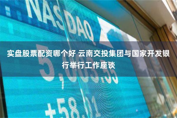 实盘股票配资哪个好 云南交投集团与国家开发银行举行工作座谈