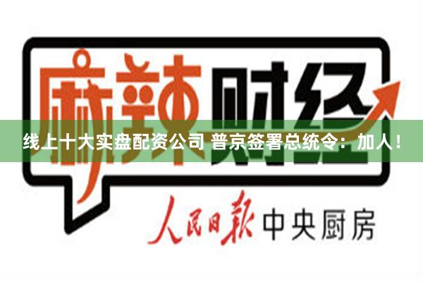 线上十大实盘配资公司 普京签署总统令：加人！