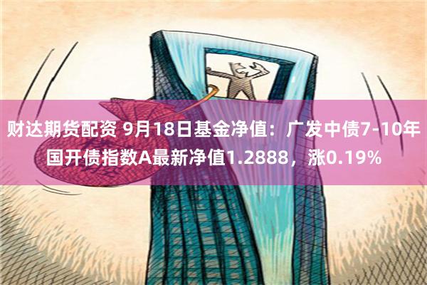 财达期货配资 9月18日基金净值：广发中债7-10年国开债指数A最新净值1.2888，涨0.19%