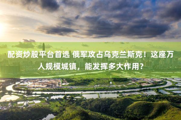 配资炒股平台首选 俄军攻占乌克兰斯克！这座万人规模城镇，能发挥多大作用？