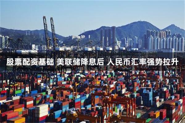股票配资基础 美联储降息后 人民币汇率强势拉升
