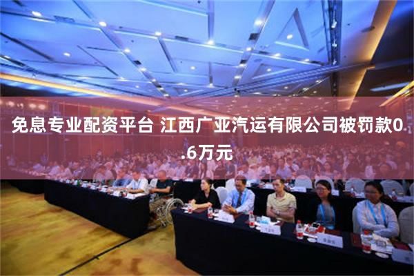 免息专业配资平台 江西广亚汽运有限公司被罚款0.6万元