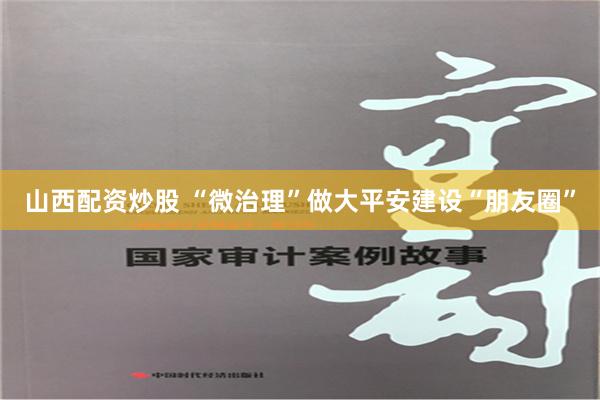 山西配资炒股 “微治理”做大平安建设“朋友圈”