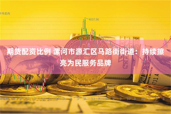 期货配资比例 漯河市源汇区马路街街道：持续擦亮为民服务品牌