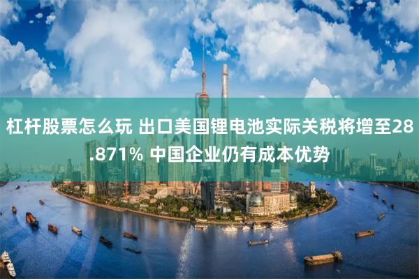 杠杆股票怎么玩 出口美国锂电池实际关税将增至28.871% 中国企业仍有成本优势