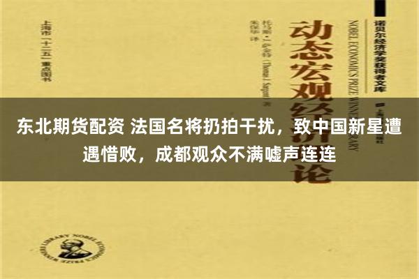 东北期货配资 法国名将扔拍干扰,致中国新星遭遇惜败,成都观众不满嘘声连连