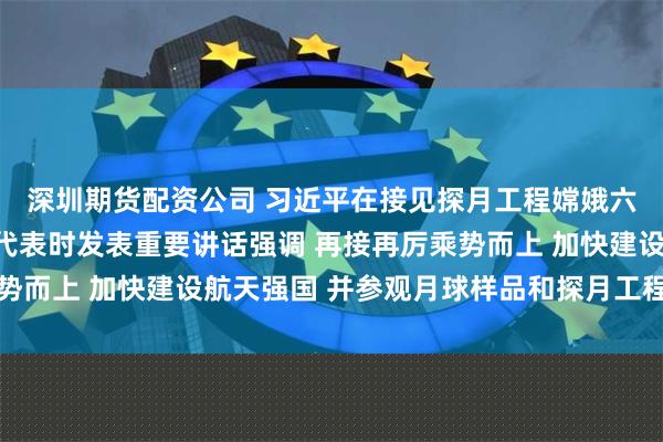 深圳期货配资公司 习近平在接见探月工程嫦娥六号任务参研参试人员代表时发表重要讲话强调 再接再厉乘势而上 加快建设航天强国 并参观月球样品和探月工程成果展览