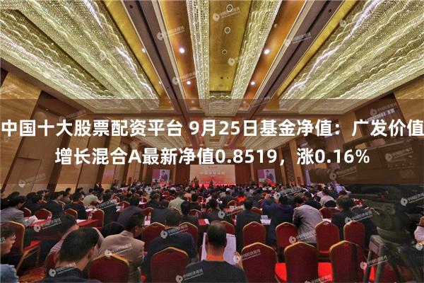 中国十大股票配资平台 9月25日基金净值：广发价值增长混合A最新净值0.8519，涨0.16%