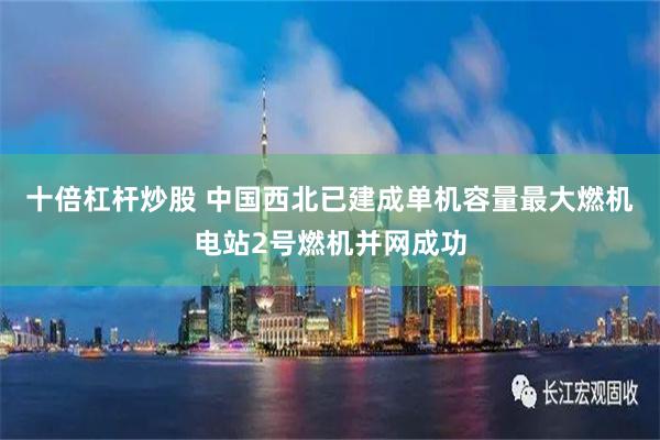 十倍杠杆炒股 中国西北已建成单机容量最大燃机电站2号燃机并网成功