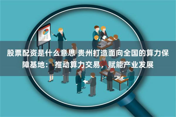 股票配资是什么意思 贵州打造面向全国的算力保障基地： 推动算力交易，赋能产业发展