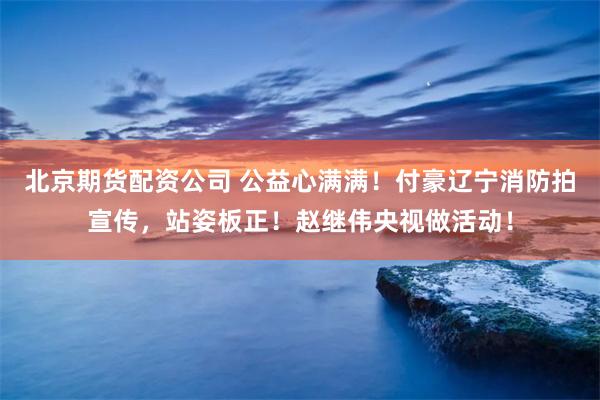 北京期货配资公司 公益心满满！付豪辽宁消防拍宣传，站姿板正！赵继伟央视做活动！