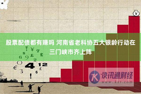 股票配债都有赚吗 河南省老科协五大银龄行动在三门峡市齐上阵