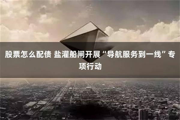 股票怎么配债 盐灌船闸开展“导航服务到一线”专项行动