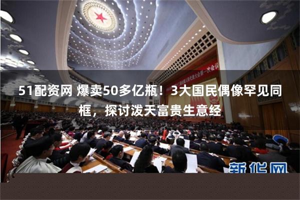 51配资网 爆卖50多亿瓶！3大国民偶像罕见同框，探讨泼天富贵生意经