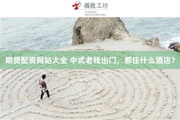 期货配资网站大全 中式老钱出门，都住什么酒店？