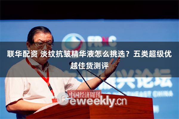 联华配资 淡纹抗皱精华液怎么挑选？五类超级优越佳货测评