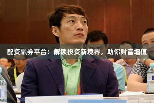 配资融券平台：解锁投资新境界，助你财富增值