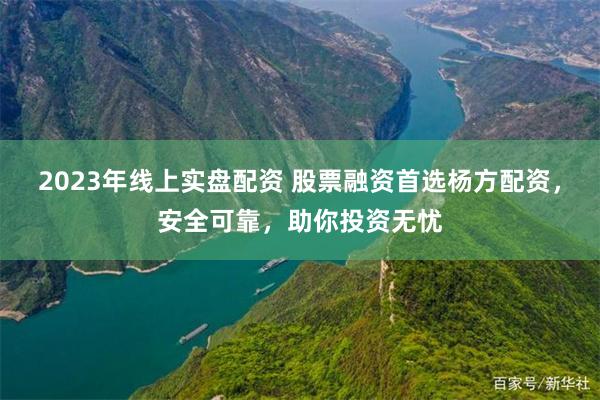 2023年线上实盘配资 股票融资首选杨方配资，安全可靠，助你投资无忧