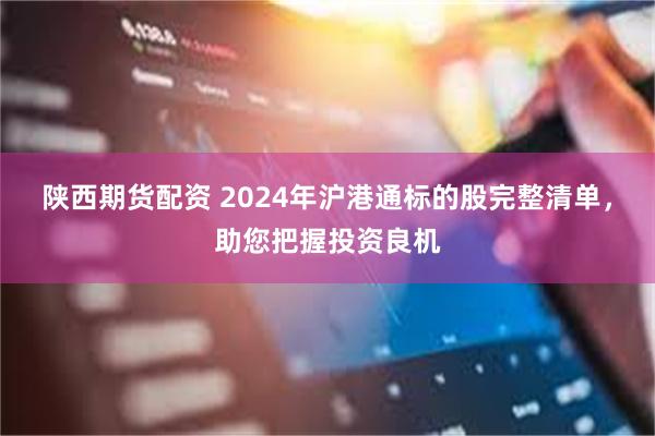 陕西期货配资 2024年沪港通标的股完整清单，助您把握投资良机