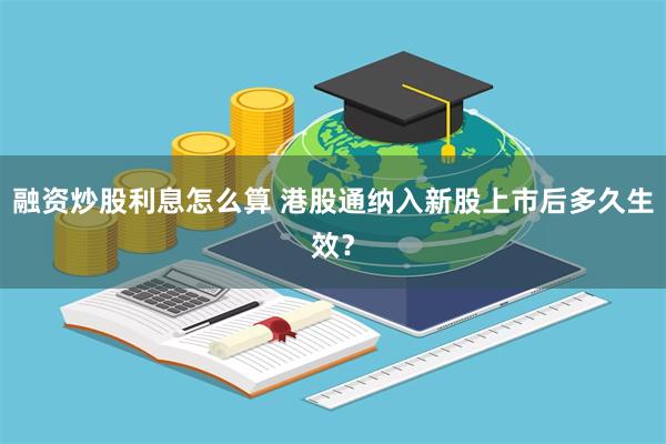 融资炒股利息怎么算 港股通纳入新股上市后多久生效？