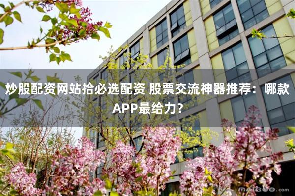 炒股配资网站拾必选配资 股票交流神器推荐：哪款APP最给力？