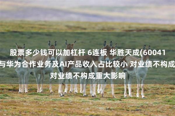股票多少钱可以加杠杆 6连板 华胜天成(600410.SH)：与华为合作业务及AI产品收入占比较小 对业绩不构成重大影响