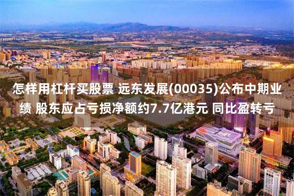 怎样用杠杆买股票 远东发展(00035)公布中期业绩 股东应占亏损净额约7.7亿港元 同比盈转亏