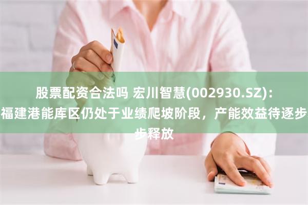 股票配资合法吗 宏川智慧(002930.SZ)：目前福建港能库区仍处于业绩爬坡阶段，产能效益待逐步释放
