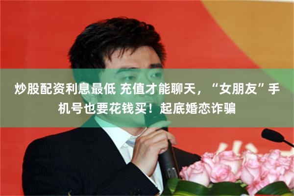 炒股配资利息最低 充值才能聊天，“女朋友”手机号也要花钱买！起底婚恋诈骗