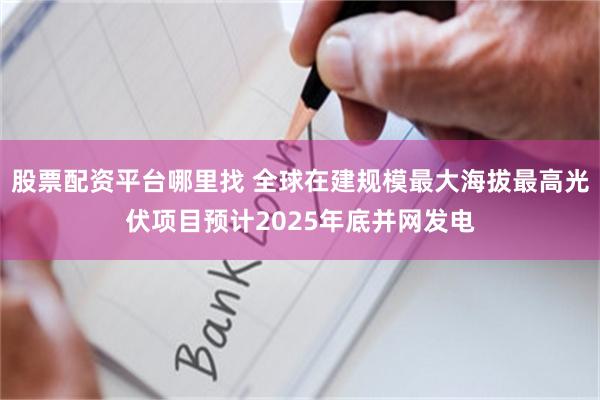 股票配资平台哪里找 全球在建规模最大海拔最高光伏项目预计2025年底并网发电