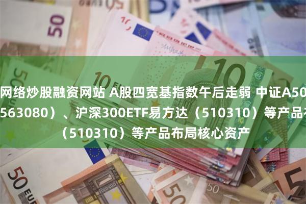 网络炒股融资网站 A股四宽基指数午后走弱 中证A50ETF易方达（563080）、沪深300ETF易方达（510310）等产品布局核心资产