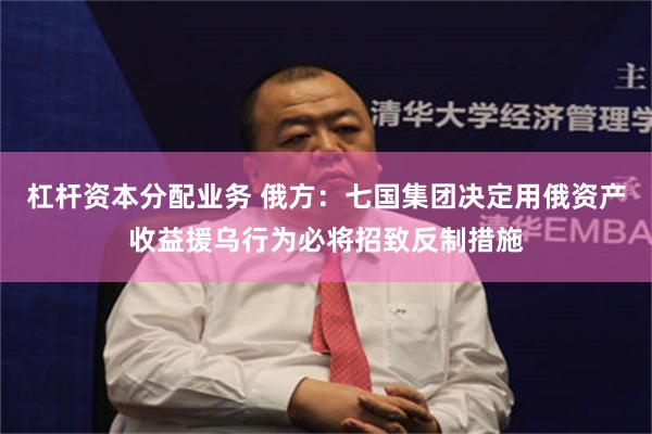 杠杆资本分配业务 俄方：七国集团决定用俄资产收益援乌行为必将招致反制措施