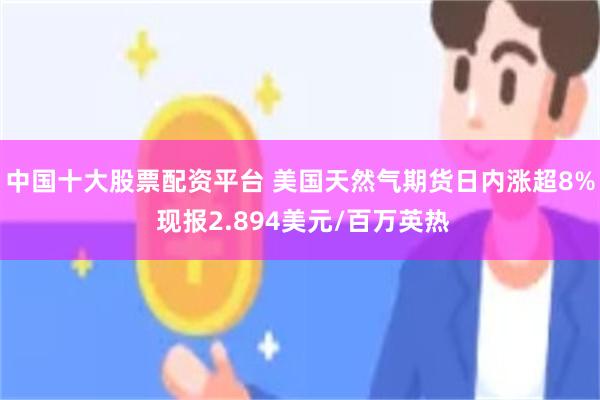 中国十大股票配资平台 美国天然气期货日内涨超8% 现报2.894美元/百万英热