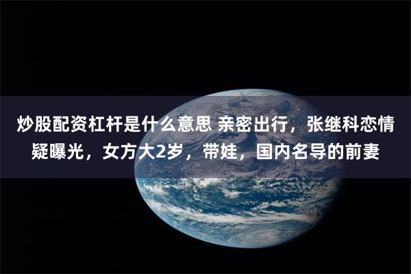 炒股配资杠杆是什么意思 亲密出行，张继科恋情疑曝光，女方大2岁，带娃，国内名导的前妻
