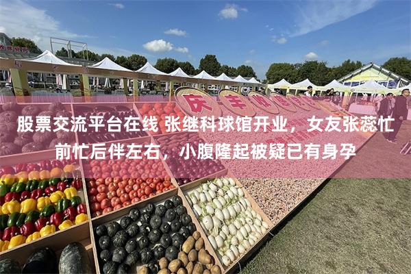 股票交流平台在线 张继科球馆开业，女友张蕊忙前忙后伴左右，小腹隆起被疑已有身孕