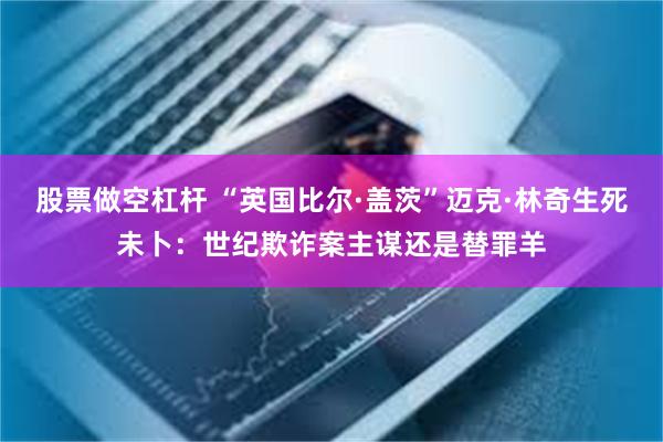 股票做空杠杆 “英国比尔·盖茨”迈克·林奇生死未卜：世纪欺诈案主谋还是替罪羊
