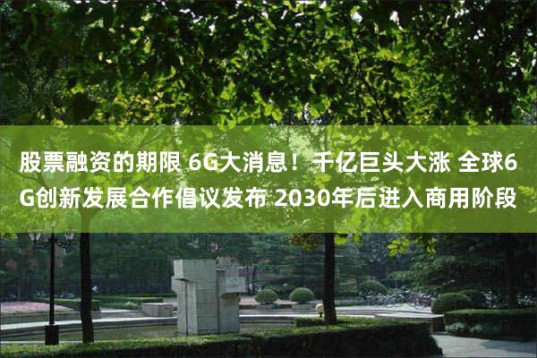 股票融资的期限 6G大消息！千亿巨头大涨 全球6G创新发展合作倡议发布 2030年后进入商用阶段