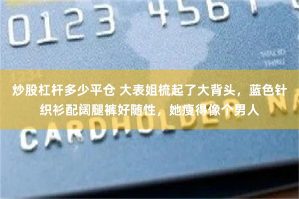 炒股杠杆多少平仓 大表姐梳起了大背头，蓝色针织衫配阔腿裤好随性，她瘦得像个男人