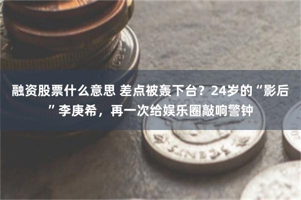 融资股票什么意思 差点被轰下台?24岁的“影后”李庚希,再一次给娱乐圈敲响警钟
