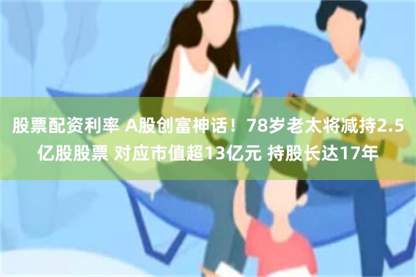 股票配资利率 A股创富神话!78岁老太将减持2.5亿股股票 对应市值超13亿元 持股长达17年