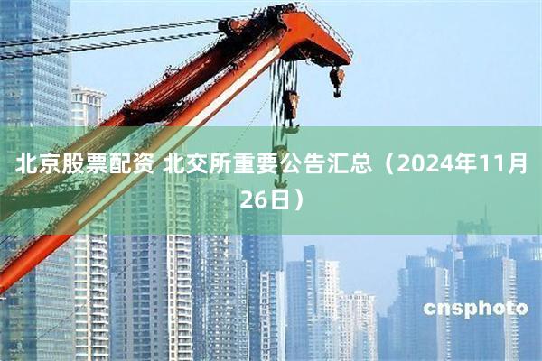 北京股票配资 北交所重要公告汇总（2024年11月26日）