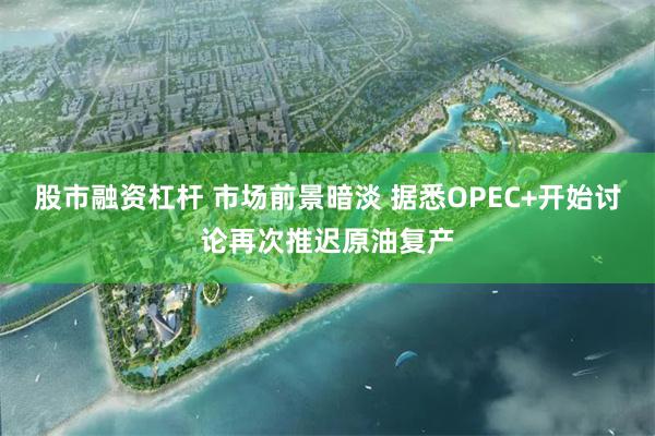 股市融资杠杆 市场前景暗淡 据悉OPEC+开始讨论再次推迟原油复产
